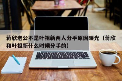 ​蒋欣老公不是叶祖新两人分手原因曝光（蒋欣和叶祖新什么时候分手的）