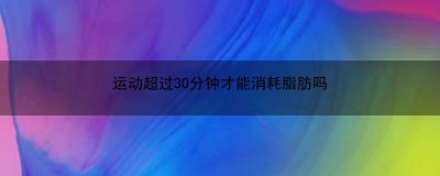 ​运动超过30分钟才能消耗脂肪吗