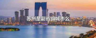 ​苏州是否副省级城市 苏州副省级城市吗