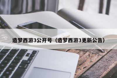 ​造梦西游3公开号（造梦西游3更新公告）